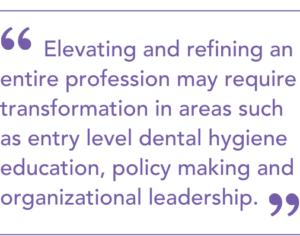 Elevating and refining an entire profession may require transformation in areas such
as entry level dental hygiene education, policy making and organizational leadership.