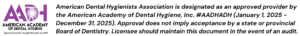 American Dental Hygienists Association is designated as an approved provider by the American Academy of Dental Hygiene, Inc. #AADHADH (January 1, 2025 - December 31, 2025). Approval does not imply acceptance by a state or provincial Board of Dentistry. Licensee should maintain this document in the event of an audit.